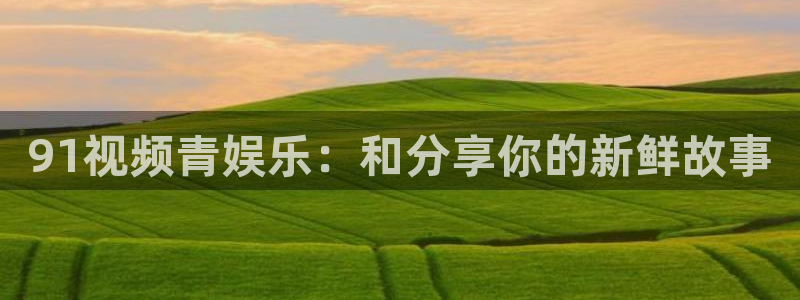 BB贝博艾弗森.com：91视频青娱乐：和分享你的新鲜故事